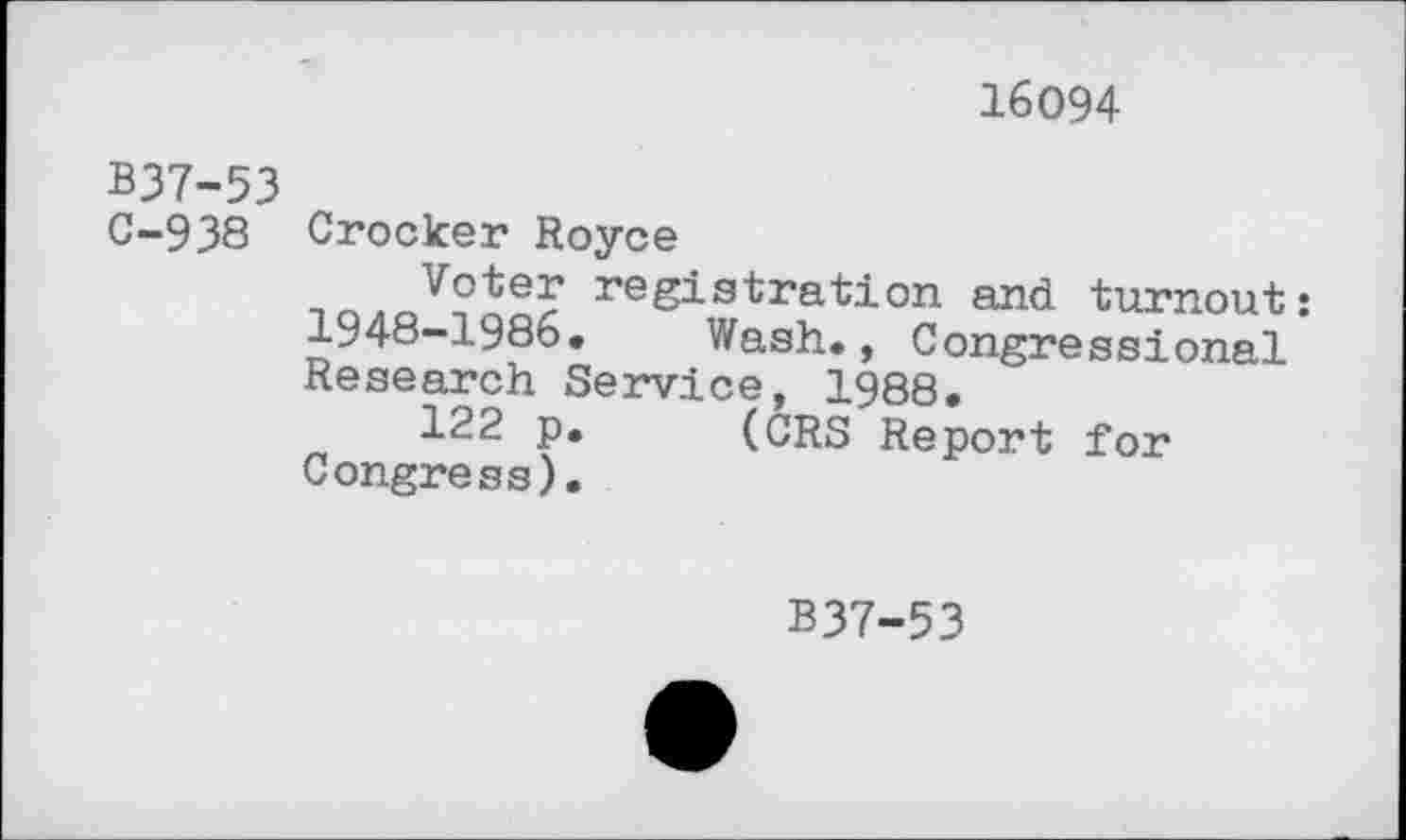 ﻿16094
B37-53
0-938 Crocker Royce
V°te? registration and turnout: 1948-1986. Wash., Congressional Research Service, 1988.
122 p.	(CRS Report for
Congress).
B37-53